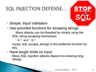 Simple: Input Validation
 Use provided functions for escaping strings


◦

Many attacks can be thwarted by simply using the
SQL string escaping mechanism
‘  ’ and “  ”

◦ mysql_real_escape_string() is the preferred function for
this



Have length limits on input

◦ Many SQL injection attacks depend on entering long
strings

RAJ KUMAR RAMPELLI

10/27/13

13

 
