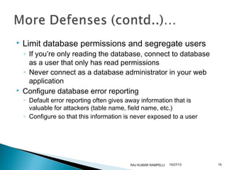 



Limit database permissions and segregate users

◦ If you’re only reading the database, connect to database
as a user that only has read permissions
◦ Never connect as a database administrator in your web
application
Configure database error reporting
◦ Default error reporting often gives away information that is
valuable for attackers (table name, field name, etc.)
◦ Configure so that this information is never exposed to a user

RAJ KUMAR RAMPELLI

10/27/13

15

 