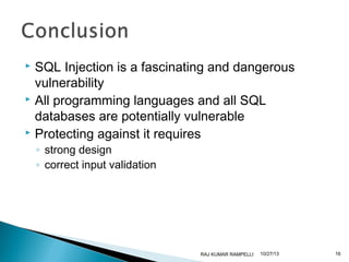 SQL Injection is a fascinating and dangerous
vulnerability
 All programming languages and all SQL
databases are potentially vulnerable
 Protecting against it requires


◦ strong design
◦ correct input validation

RAJ KUMAR RAMPELLI

10/27/13

16

 