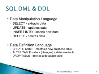 

Data Manipulation Language
◦
◦
◦
◦

o

SELECT - extracts data
UPDATE - updates data
INSERT INTO - inserts new data
DELETE - deletes data

Data Definition Language

◦ CREATE TABLE - creates a new database table
◦ ALTER TABLE - alters (changes) a database table
◦ DROP TABLE - deletes a database table

RAJ KUMAR RAMPELLI

10/27/13

5

 