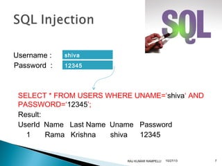 Username :
Password :

shiva
12345

SELECT * FROM USERS WHERE UNAME=‘shiva‘ AND
PASSWORD=‘12345’;
Result:
UserId Name Last Name Uname Password
1
Rama Krishna
shiva
12345

RAJ KUMAR RAMPELLI

10/27/13

7

 