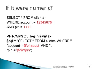 SELECT * FROM clients
WHERE account = 12345678
AND pin = 1111
PHP/MySQL login syntax
$sql = "SELECT * FROM clients WHERE " .
"account = $formacct AND " .
"pin = $formpin";

RAJ KUMAR RAMPELLI

10/27/13

9

 