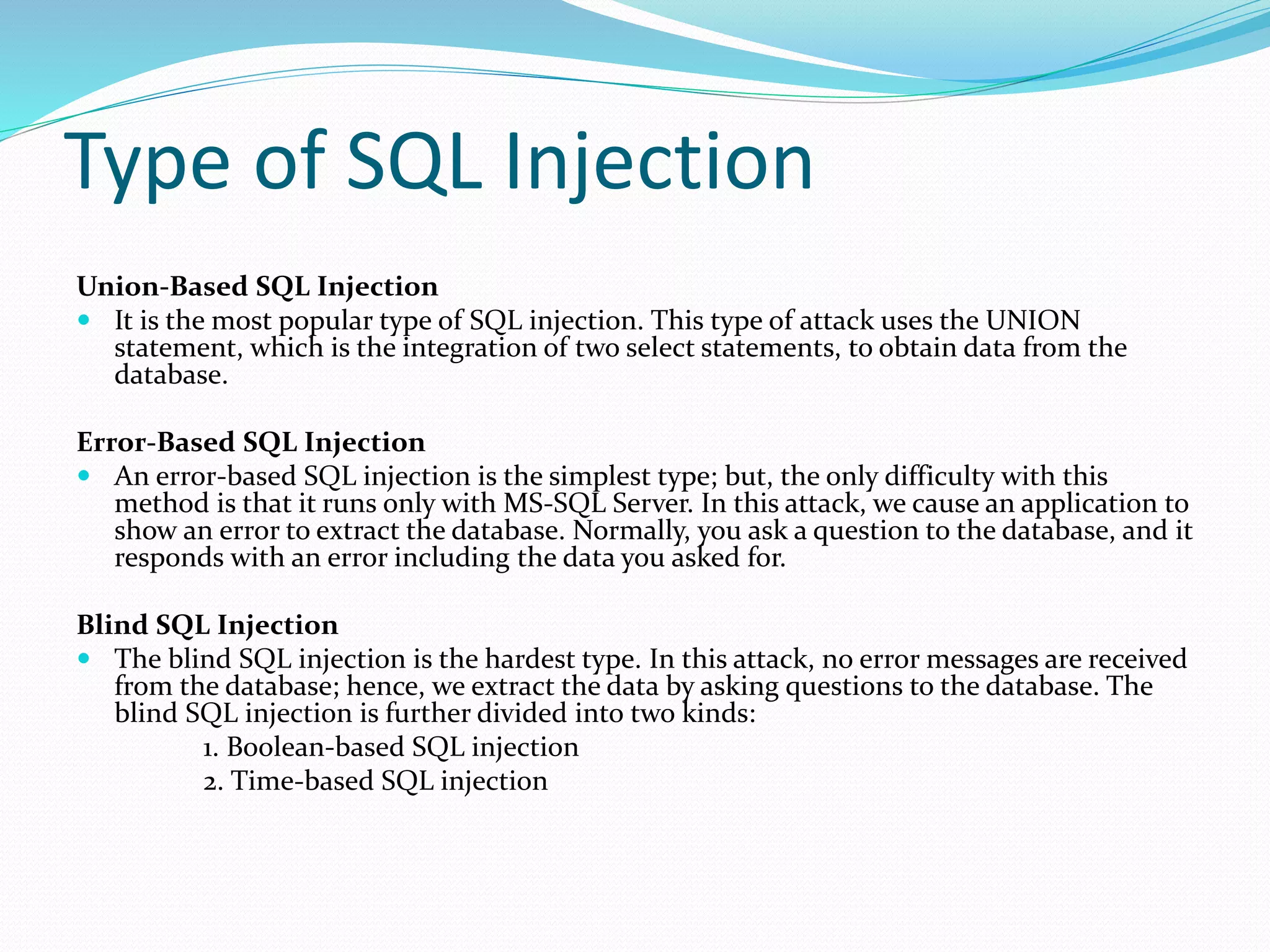 Type of SQL Injection
Union-Based SQL Injection
 It is the most popular type of SQL injection. This type of attack uses the UNION
statement, which is the integration of two select statements, to obtain data from the
database.
Error-Based SQL Injection
 An error-based SQL injection is the simplest type; but, the only difficulty with this
method is that it runs only with MS-SQL Server. In this attack, we cause an application to
show an error to extract the database. Normally, you ask a question to the database, and it
responds with an error including the data you asked for.
Blind SQL Injection
 The blind SQL injection is the hardest type. In this attack, no error messages are received
from the database; hence, we extract the data by asking questions to the database. The
blind SQL injection is further divided into two kinds:
1. Boolean-based SQL injection
2. Time-based SQL injection
 