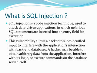 What is SQL Injection ?
 SQL injection is a code injection technique, used to
attack data-driven applications, in which nefarious
SQL statements are inserted into an entry field for
execution.
 This vulnerability allows a hacker to submit crafted
input to interfere with the application’s interaction
with back-end databases. A hacker may be able to
obtain arbitrary data from the application, interfere
with its logic, or execute commands on the database
server itself.
 