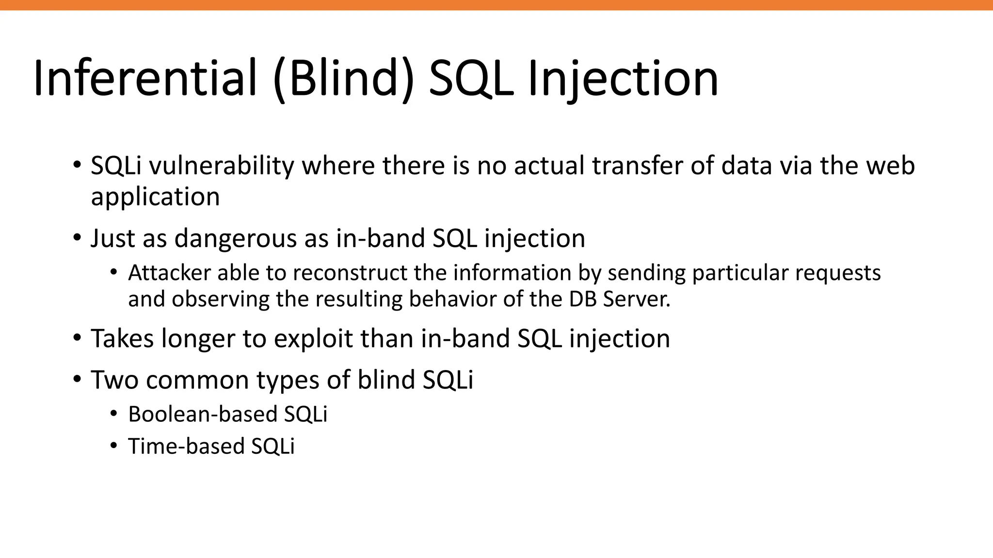 Inferential (Blind) SQL Injection
• SQLi vulnerability where there is no actual transfer of data via the web
application
• Just as dangerous as in-band SQL injection
• Attacker able to reconstruct the information by sending particular requests
and observing the resulting behavior of the DB Server.
• Takes longer to exploit than in-band SQL injection
• Two common types of blind SQLi
• Boolean-based SQLi
• Time-based SQLi
 