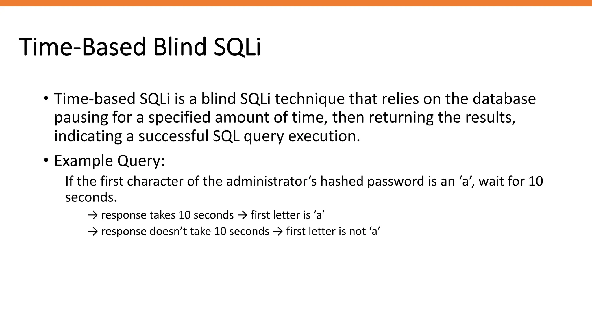 Time-Based Blind SQLi
• Time-based SQLi is a blind SQLi technique that relies on the database
pausing for a specified amount of time, then returning the results,
indicating a successful SQL query execution.
• Example Query:
If the first character of the administrator’s hashed password is an ‘a’, wait for 10
seconds.
→ response takes 10 seconds → first letter is ‘a’
→ response doesn’t take 10 seconds → first letter is not ‘a’
 