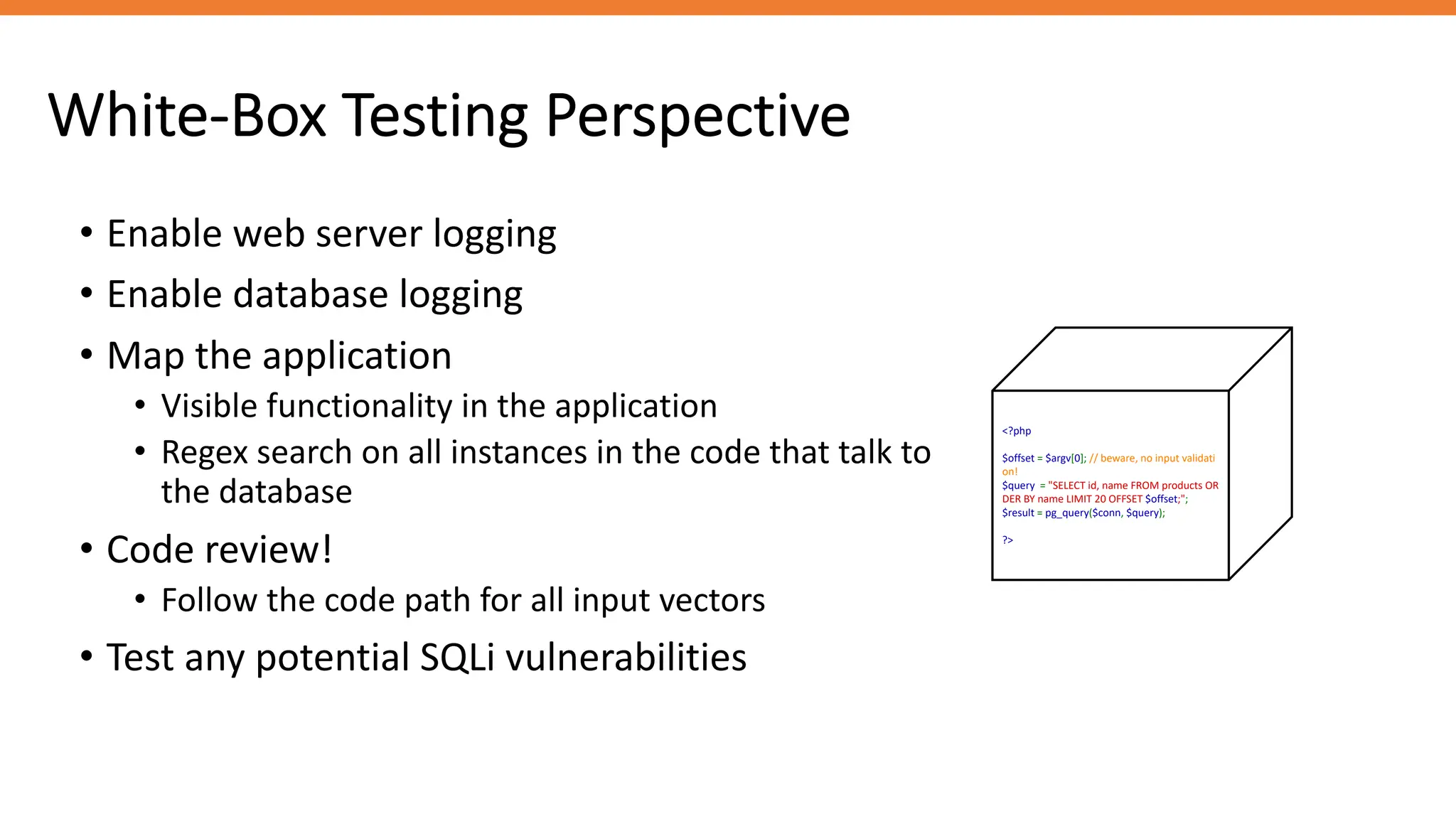 White-Box Testing Perspective
<?php
$offset = $argv[0]; // beware, no input validati
on!
$query = "SELECT id, name FROM products OR
DER BY name LIMIT 20 OFFSET $offset;";
$result = pg_query($conn, $query);
?>
• Enable web server logging
• Enable database logging
• Map the application
• Visible functionality in the application
• Regex search on all instances in the code that talk to
the database
• Code review!
• Follow the code path for all input vectors
• Test any potential SQLi vulnerabilities
 