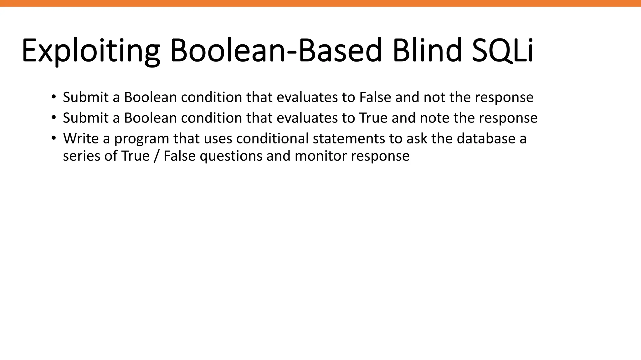 Exploiting Boolean-Based Blind SQLi
• Submit a Boolean condition that evaluates to False and not the response
• Submit a Boolean condition that evaluates to True and note the response
• Write a program that uses conditional statements to ask the database a
series of True / False questions and monitor response
 
