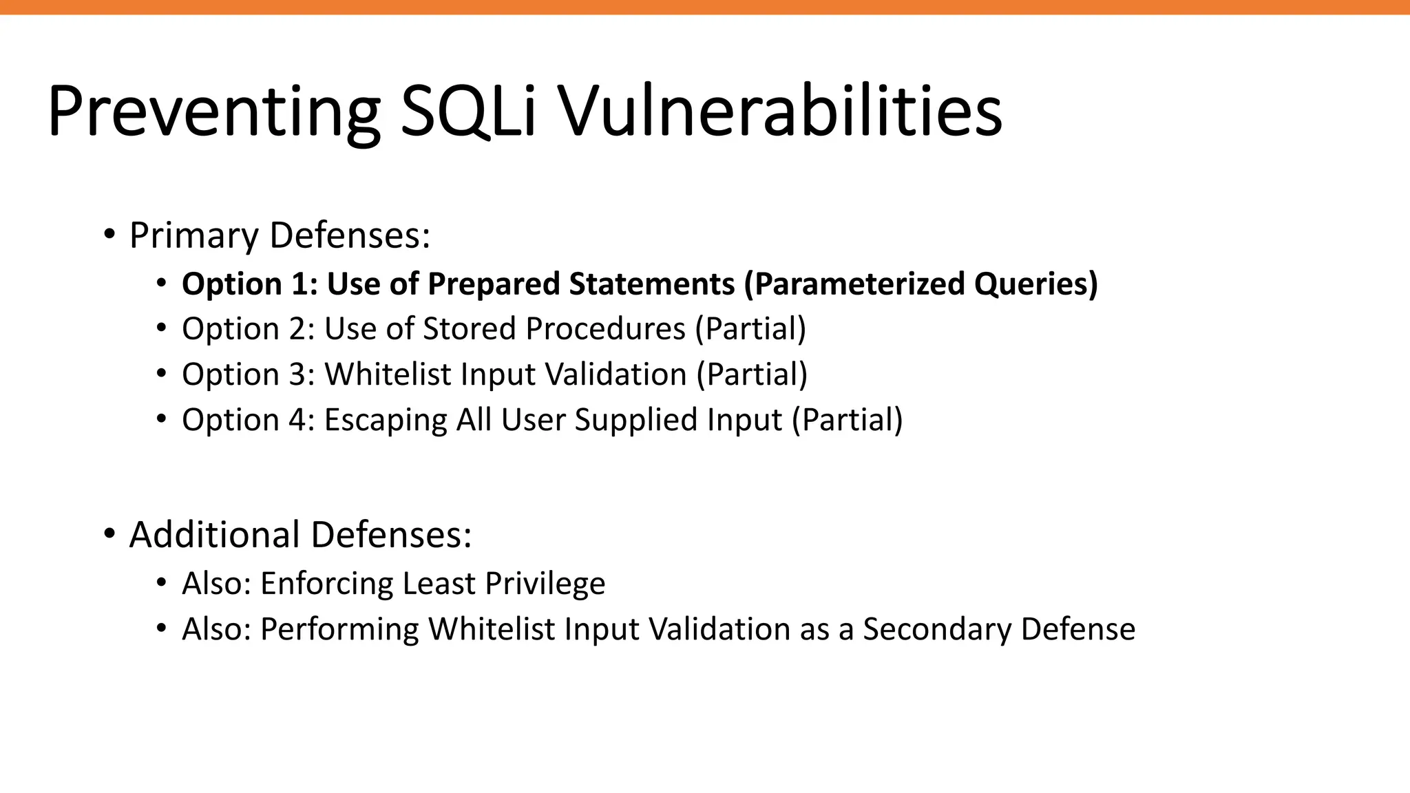 Preventing SQLi Vulnerabilities
• Primary Defenses:
• Option 1: Use of Prepared Statements (Parameterized Queries)
• Option 2: Use of Stored Procedures (Partial)
• Option 3: Whitelist Input Validation (Partial)
• Option 4: Escaping All User Supplied Input (Partial)
• Additional Defenses:
• Also: Enforcing Least Privilege
• Also: Performing Whitelist Input Validation as a Secondary Defense
 
