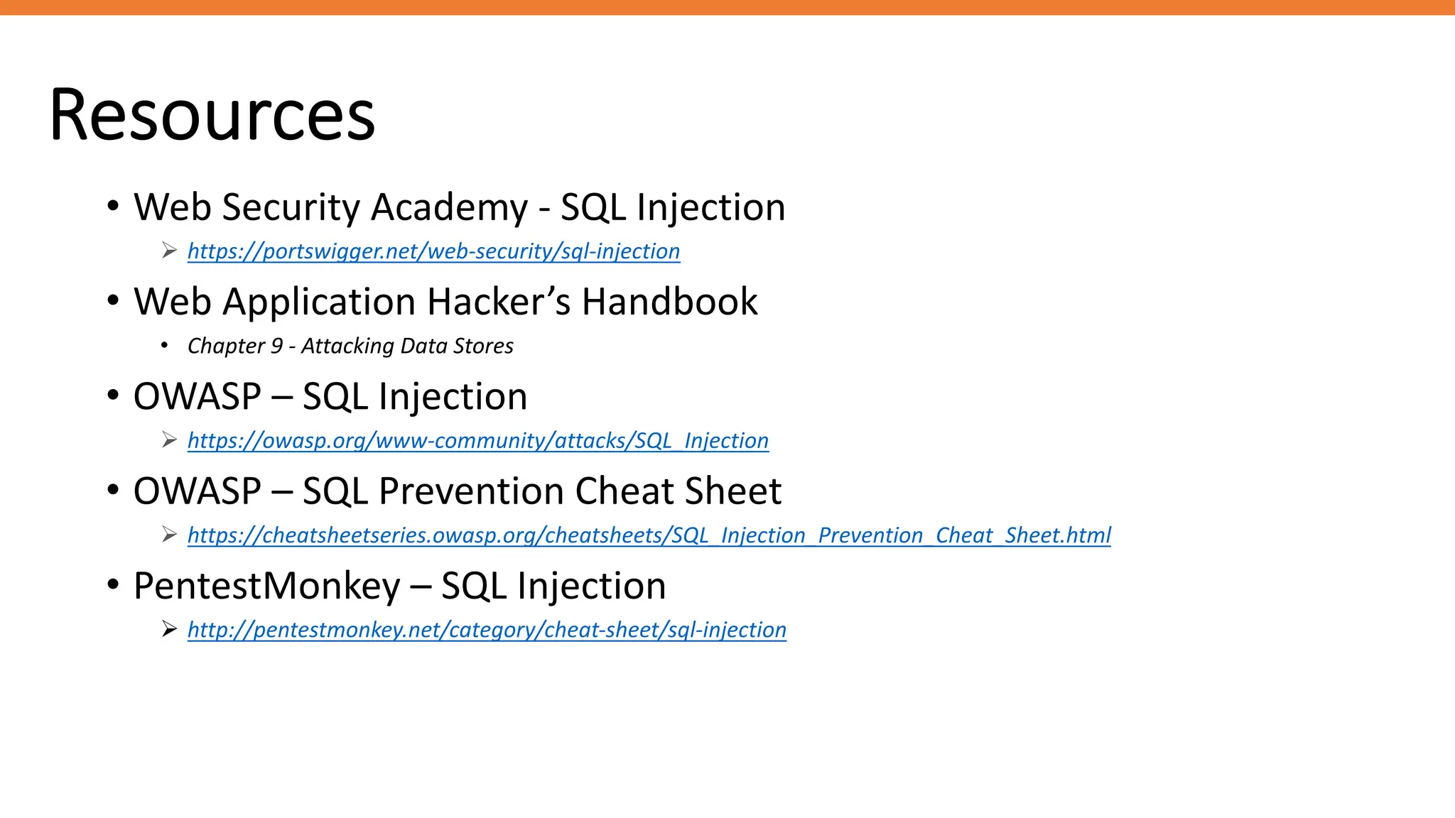 Resources
• Web Security Academy - SQL Injection
Ø https://portswigger.net/web-security/sql-injection
• Web Application Hacker’s Handbook
• Chapter 9 - Attacking Data Stores
• OWASP – SQL Injection
Ø https://owasp.org/www-community/attacks/SQL_Injection
• OWASP – SQL Prevention Cheat Sheet
Ø https://cheatsheetseries.owasp.org/cheatsheets/SQL_Injection_Prevention_Cheat_Sheet.html
• PentestMonkey – SQL Injection
Ø http://pentestmonkey.net/category/cheat-sheet/sql-injection
 