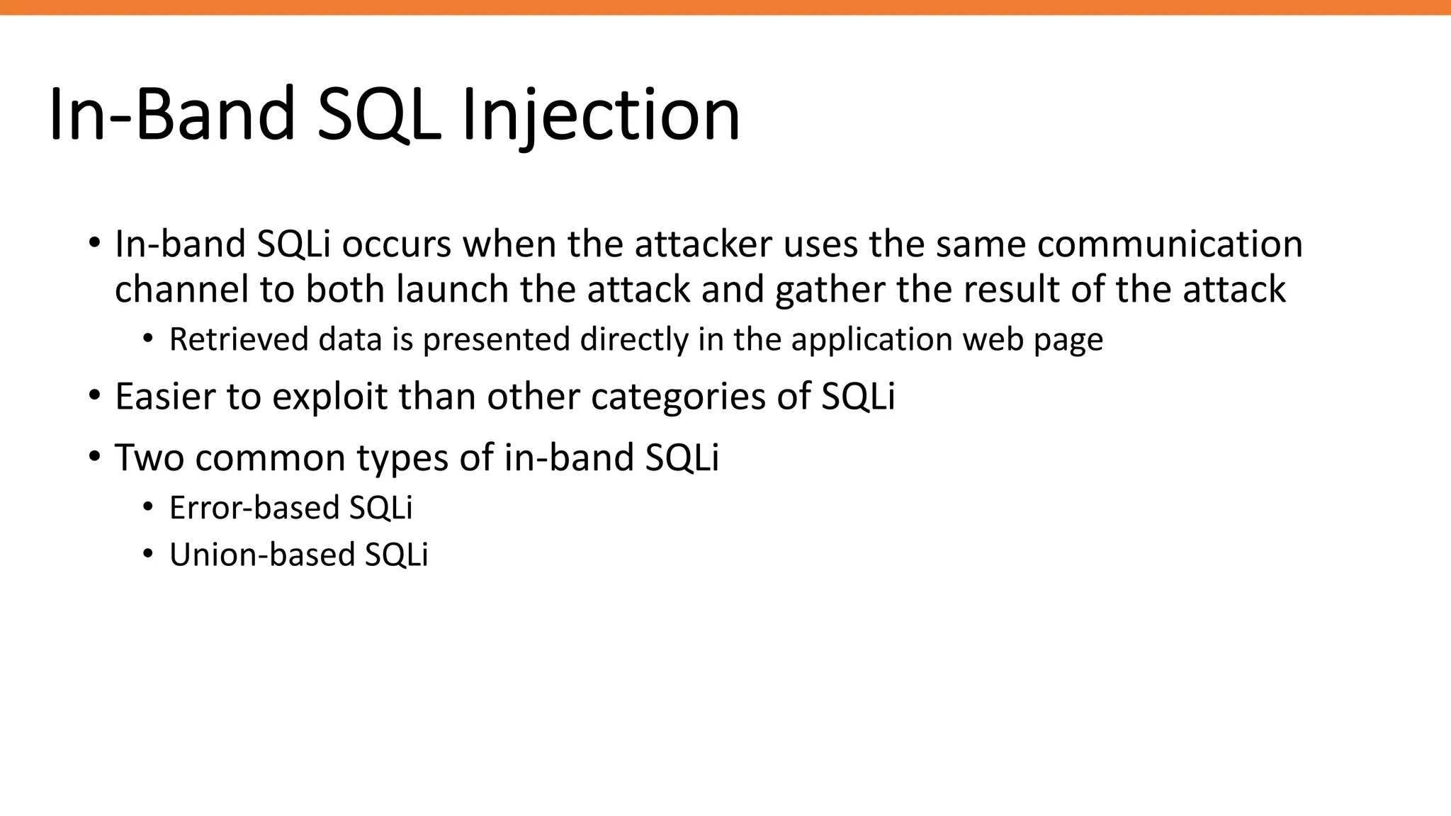 In-Band SQL Injection
• In-band SQLi occurs when the attacker uses the same communication
channel to both launch the attack and gather the result of the attack
• Retrieved data is presented directly in the application web page
• Easier to exploit than other categories of SQLi
• Two common types of in-band SQLi
• Error-based SQLi
• Union-based SQLi
 