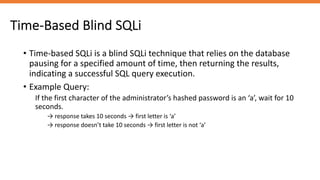 Time-Based Blind SQLi
• Time-based SQLi is a blind SQLi technique that relies on the database
pausing for a specified amount of time, then returning the results,
indicating a successful SQL query execution.
• Example Query:
If the first character of the administrator’s hashed password is an ‘a’, wait for 10
seconds.
→ response takes 10 seconds → first letter is ‘a’
→ response doesn’t take 10 seconds → first letter is not ‘a’
 