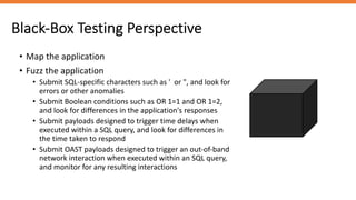 • Map the application
• Fuzz the application
• Submit SQL-specific characters such as ' or ", and look for
errors or other anomalies
• Submit Boolean conditions such as OR 1=1 and OR 1=2,
and look for differences in the application's responses
• Submit payloads designed to trigger time delays when
executed within a SQL query, and look for differences in
the time taken to respond
• Submit OAST payloads designed to trigger an out-of-band
network interaction when executed within an SQL query,
and monitor for any resulting interactions
Black-Box Testing Perspective
 