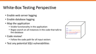 White-Box Testing Perspective
<?php
$offset = $argv[0]; // beware, no input validati
on!
$query = "SELECT id, name FROM products OR
DER BY name LIMIT 20 OFFSET $offset;";
$result = pg_query($conn, $query);
?>
• Enable web server logging
• Enable database logging
• Map the application
• Visible functionality in the application
• Regex search on all instances in the code that talk to
the database
• Code review!
• Follow the code path for all input vectors
• Test any potential SQLi vulnerabilities
 