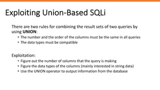 Exploiting Union-Based SQLi
There are two rules for combining the result sets of two queries by
using UNION:
• The number and the order of the columns must be the same in all queries
• The data types must be compatible
Exploitation:
• Figure out the number of columns that the query is making
• Figure the data types of the columns (mainly interested in string data)
• Use the UNION operator to output information from the database
 