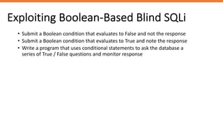 Exploiting Boolean-Based Blind SQLi
• Submit a Boolean condition that evaluates to False and not the response
• Submit a Boolean condition that evaluates to True and note the response
• Write a program that uses conditional statements to ask the database a
series of True / False questions and monitor response
 