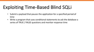 Exploiting Time-Based Blind SQLi
• Submit a payload that pauses the application for a specified period of
time
• Write a program that uses conditional statements to ask the database a
series of TRUE / FALSE questions and monitor response time
 