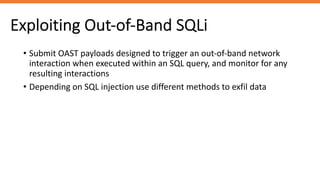 Exploiting Out-of-Band SQLi
• Submit OAST payloads designed to trigger an out-of-band network
interaction when executed within an SQL query, and monitor for any
resulting interactions
• Depending on SQL injection use different methods to exfil data
 