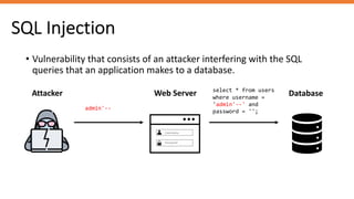 SQL Injection
• Vulnerability that consists of an attacker interfering with the SQL
queries that an application makes to a database.
Attacker Web Server Database
admin'--
select * from users
where username =
'admin'--' and
password = '';
Username
Password
 