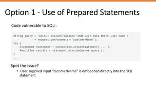 Option 1 - Use of Prepared Statements
Code vulnerable to SQLi:
Spot the issue?
• User supplied input “cutomerName” is embedded directly into the SQL
statement
 