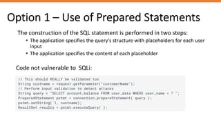 Option 1 – Use of Prepared Statements
Code not vulnerable to SQLi:
The construction of the SQL statement is performed in two steps:
• The application specifies the query’s structure with placeholders for each user
input
• The application specifies the content of each placeholder
 