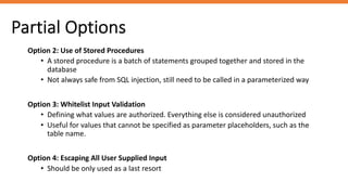 Partial Options
Option 2: Use of Stored Procedures
• A stored procedure is a batch of statements grouped together and stored in the
database
• Not always safe from SQL injection, still need to be called in a parameterized way
Option 3: Whitelist Input Validation
• Defining what values are authorized. Everything else is considered unauthorized
• Useful for values that cannot be specified as parameter placeholders, such as the
table name.
Option 4: Escaping All User Supplied Input
• Should be only used as a last resort
 