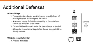 Additional Defenses
Least Privilege
• The application should use the lowest possible level of
privileges when accessing the database
• Any unnecessary default functionality in the database
should be removed or disabled
• Ensure CIS benchmark for the database in use is applied
• All vendor-issued security patches should be applied in a
timely fashion
Whitelist Input Validation
• Already discussed
Defense
in
Depth
 