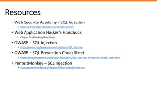 Resources
• Web Security Academy - SQL Injection
Ø https://portswigger.net/web-security/sql-injection
• Web Application Hacker’s Handbook
• Chapter 9 - Attacking Data Stores
• OWASP – SQL Injection
Ø https://owasp.org/www-community/attacks/SQL_Injection
• OWASP – SQL Prevention Cheat Sheet
Ø https://cheatsheetseries.owasp.org/cheatsheets/SQL_Injection_Prevention_Cheat_Sheet.html
• PentestMonkey – SQL Injection
Ø http://pentestmonkey.net/category/cheat-sheet/sql-injection
 
