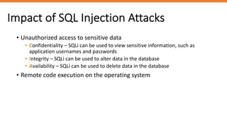 Impact of SQL Injection Attacks
• Unauthorized access to sensitive data
• Confidentiality – SQLi can be used to view sensitive information, such as
application usernames and passwords
• Integrity – SQLi can be used to alter data in the database
• Availability – SQLi can be used to delete data in the database
• Remote code execution on the operating system
 
