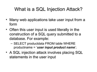 What is a SQL Injection Attack?
• Many web applications take user input from a
form
• Often this user input is used literally in the
construction of a SQL query submitted to a
database. For example:
– SELECT productdata FROM table WHERE
productname = ‘user input product name’;
• A SQL injection attack involves placing SQL
statements in the user input
 
