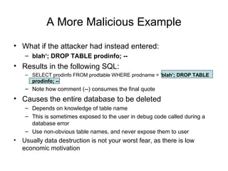 A More Malicious Example
• What if the attacker had instead entered:
– blah‘; DROP TABLE prodinfo; --
• Results in the following SQL:
– SELECT prodinfo FROM prodtable WHERE prodname = ‘blah’; DROP TABLE
prodinfo; --’
– Note how comment (--) consumes the final quote
• Causes the entire database to be deleted
– Depends on knowledge of table name
– This is sometimes exposed to the user in debug code called during a
database error
– Use non-obvious table names, and never expose them to user
• Usually data destruction is not your worst fear, as there is low
economic motivation
 