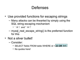 Defenses
• Use provided functions for escaping strings
– Many attacks can be thwarted by simply using the
SQL string escaping mechanism
• ‘  ’ and “  ”
– mysql_real_escape_string() is the preferred function
for this
• Not a silver bullet!
– Consider:
• SELECT fields FROM table WHERE id = 23 OR 1=1
• No quotes here!
 
