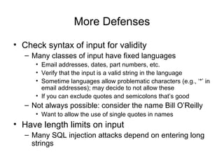 More Defenses
• Check syntax of input for validity
– Many classes of input have fixed languages
• Email addresses, dates, part numbers, etc.
• Verify that the input is a valid string in the language
• Sometime languages allow problematic characters (e.g., ‘*’ in
email addresses); may decide to not allow these
• If you can exclude quotes and semicolons that’s good
– Not always possible: consider the name Bill O’Reilly
• Want to allow the use of single quotes in names
• Have length limits on input
– Many SQL injection attacks depend on entering long
strings
 