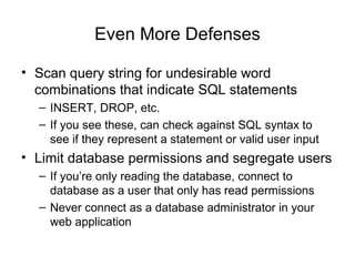 Even More Defenses
• Scan query string for undesirable word
combinations that indicate SQL statements
– INSERT, DROP, etc.
– If you see these, can check against SQL syntax to
see if they represent a statement or valid user input
• Limit database permissions and segregate users
– If you’re only reading the database, connect to
database as a user that only has read permissions
– Never connect as a database administrator in your
web application
 