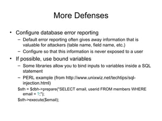 More Defenses
• Configure database error reporting
– Default error reporting often gives away information that is
valuable for attackers (table name, field name, etc.)
– Configure so that this information is never exposed to a user
• If possible, use bound variables
– Some libraries allow you to bind inputs to variables inside a SQL
statement
– PERL example (from http://www.unixwiz.net/techtips/sql-
injection.html)
$sth = $dbh->prepare("SELECT email, userid FROM members WHERE
email = ?;");
$sth->execute($email);
 