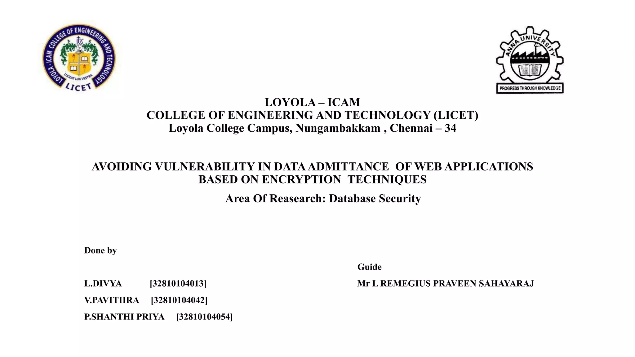 LOYOLA – ICAM
COLLEGE OF ENGINEERING AND TECHNOLOGY (LICET)
Loyola College Campus, Nungambakkam , Chennai – 34
AVOIDING VULNERABILITY IN DATAADMITTANCE OF WEB APPLICATIONS
BASED ON ENCRYPTION TECHNIQUES
Done by
Guide
L.DIVYA [32810104013] Mr L REMEGIUS PRAVEEN SAHAYARAJ
V.PAVITHRA [32810104042]
P.SHANTHI PRIYA [32810104054]
Area Of Reasearch: Database Security
 