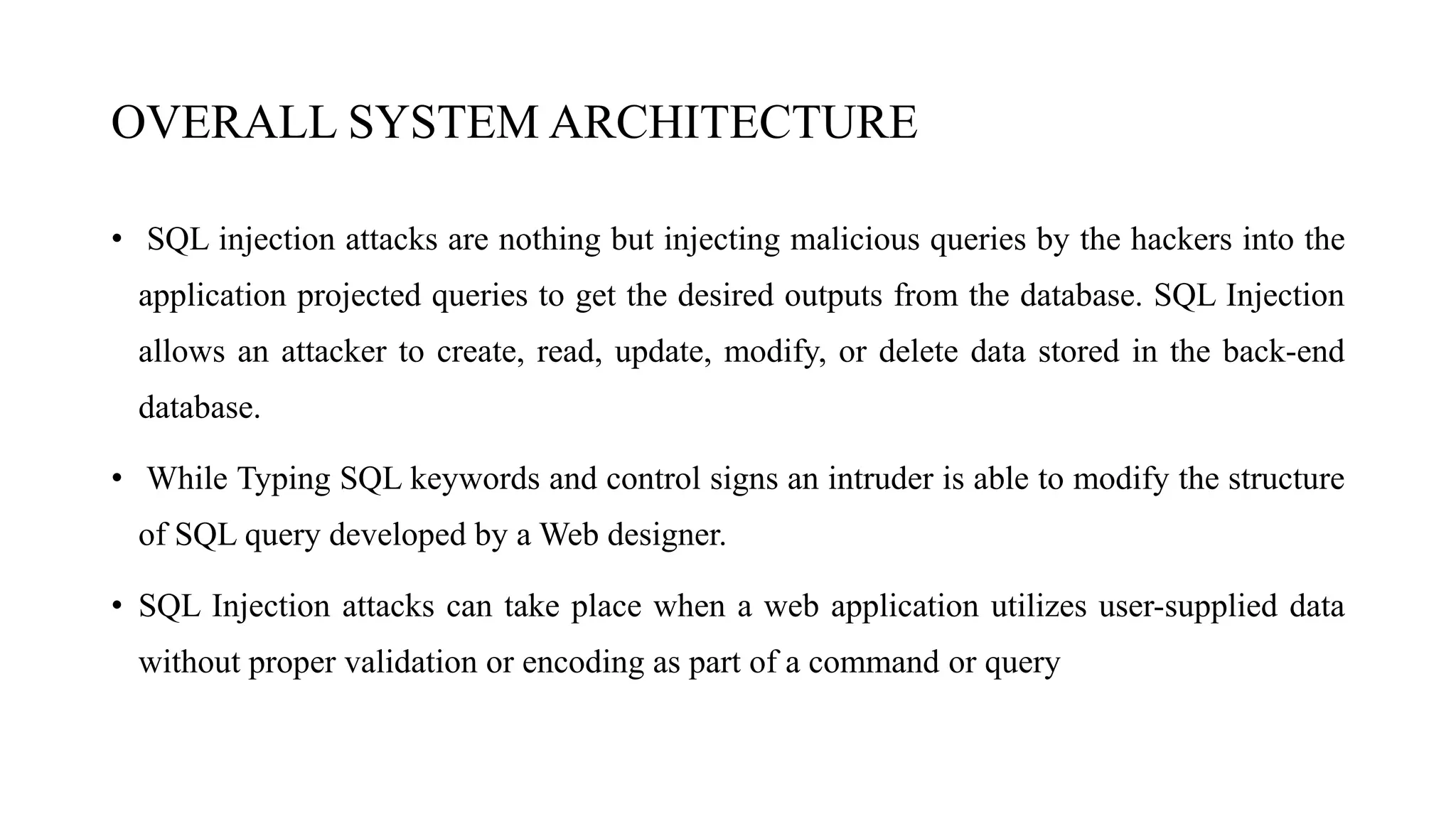 OVERALL SYSTEM ARCHITECTURE
• SQL injection attacks are nothing but injecting malicious queries by the hackers into the
application projected queries to get the desired outputs from the database. SQL Injection
allows an attacker to create, read, update, modify, or delete data stored in the back-end
database.
• While Typing SQL keywords and control signs an intruder is able to modify the structure
of SQL query developed by a Web designer.
• SQL Injection attacks can take place when a web application utilizes user-supplied data
without proper validation or encoding as part of a command or query
 