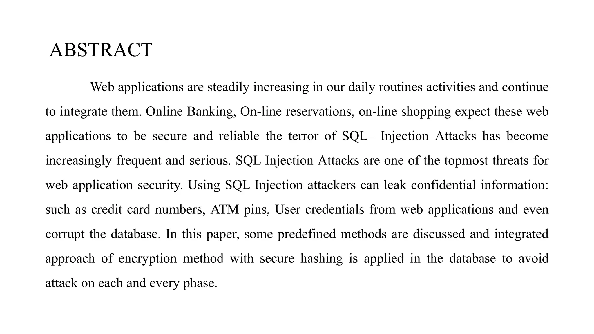 ABSTRACT
Web applications are steadily increasing in our daily routines activities and continue
to integrate them. Online Banking, On-line reservations, on-line shopping expect these web
applications to be secure and reliable the terror of SQL– Injection Attacks has become
increasingly frequent and serious. SQL Injection Attacks are one of the topmost threats for
web application security. Using SQL Injection attackers can leak confidential information:
such as credit card numbers, ATM pins, User credentials from web applications and even
corrupt the database. In this paper, some predefined methods are discussed and integrated
approach of encryption method with secure hashing is applied in the database to avoid
attack on each and every phase.
 