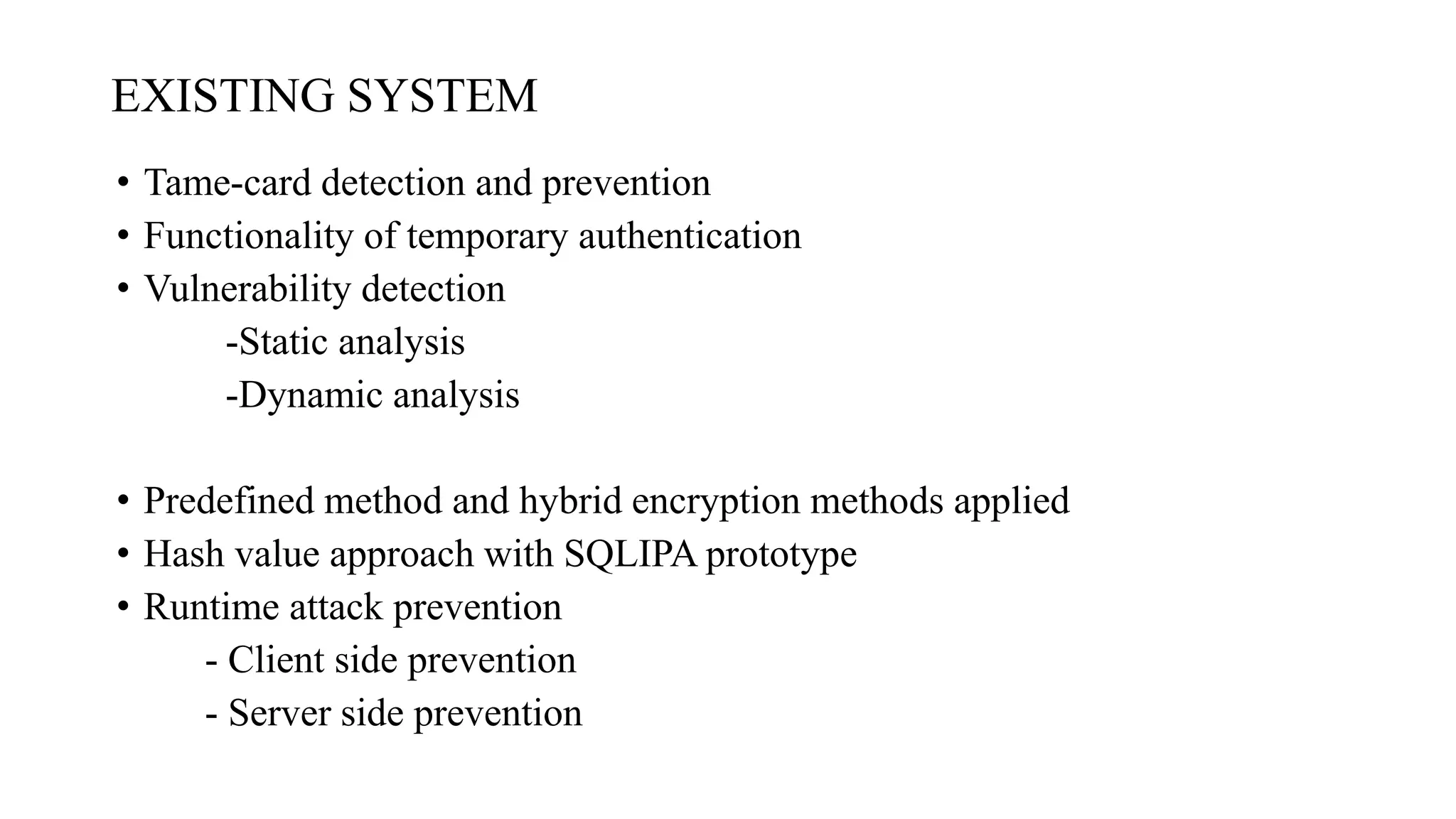 EXISTING SYSTEM
• Tame-card detection and prevention
• Functionality of temporary authentication
• Vulnerability detection
-Static analysis
-Dynamic analysis
• Predefined method and hybrid encryption methods applied
• Hash value approach with SQLIPA prototype
• Runtime attack prevention
- Client side prevention
- Server side prevention
 