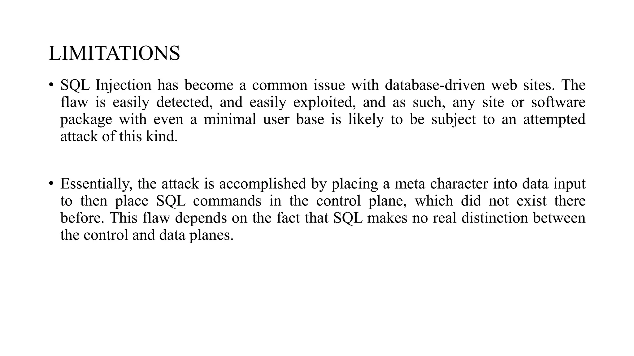 LIMITATIONS
• SQL Injection has become a common issue with database-driven web sites. The
flaw is easily detected, and easily exploited, and as such, any site or software
package with even a minimal user base is likely to be subject to an attempted
attack of this kind.
• Essentially, the attack is accomplished by placing a meta character into data input
to then place SQL commands in the control plane, which did not exist there
before. This flaw depends on the fact that SQL makes no real distinction between
the control and data planes.
 