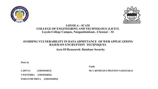 LOYOLA – ICAM
COLLEGE OF ENGINEERING AND TECHNOLOGY (LICET)
Loyola College Campus, Nungambakkam , Chennai – 34
AVOIDING VULNERABILITY IN DATAADMITTANCE OF WEB APPLICATIONS
BASED ON ENCRYPTION TECHNIQUES
Done by
Guide
L.DIVYA [32810104013] Mr L REMEGIUS PRAVEEN SAHAYARAJ
V.PAVITHRA [32810104042]
P.SHANTHI PRIYA [32810104054]
Area Of Reasearch: Database Security
 